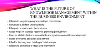 WHAT IS THE FUTURE OF
KNOWLEDGE MANAGEMENT WITHIN
THE BUSINESS ENVIRONMENT
• It leads to long-term program strategic commitment
• It involves a correct understanding
• It helps in know- how in the business
• It also helps in strategic resource planning {productivity}
• It act as stability factor in an unstable and dynamic competitive environment
• It also overcome obstacles and barriers
• It builds the long term building of relationships
• It leads to exchange of ideas and information
 