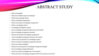 ABSTRACT STUDY
• What is knowledge?
• What are the different types of knowledge?
• Where does knowledge reside?
• What is knowledge management?
• What is the purpose of knowledge management?
• What is a knowledge culture?
• Is knowledge management unique?
• How is knowledge management different from other fields?
• Why is knowledge management important?
• What are the benefits of knowledge management?
• How is knowledge management evolving in the market?
• What are the key elements of a knowledge process?
• What is included in knowledge management planning?
• How do we create knowledge?
• What are the components of a knowledge management strategy?
• How is knowledge managed effectively?
• How do you prevent knowledge loss in the business?
• What is the future of knowledge management within the business environment?
 