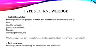 TYPES OF KNOWLEDGE
• Explicit knowledge:
Knowledge which is expressed in words and numbers and shared in the form of;
Data,
scientific formulae,
product specifications,
Manuals,
universal principles, etc
This knowledge type can be readily transmitted across individuals formally and systematically.
• Tacit knowledge:
Knowledge which is something not easily visible and expressible
 