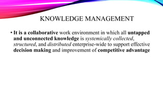 KNOWLEDGE MANAGEMENT
• It is a collaborative work environment in which all untapped
and unconnected knowledge is systemically collected,
structured, and distributed enterprise-wide to support effective
decision making and improvement of competitive advantage
 