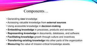 Components…
• Generating new knowledge
• Accessing valuable knowledge from external sources
• Using accessible knowledge in decision-making
• Embedding knowledge in processes, products and services
• Representing knowledge in documents, databases, and software
• Facilitating knowledge growth through culture and incentives
• Transferring existing knowledge into other parts of the organization
• Measuring the value of mission-critical knowledge assets.
 