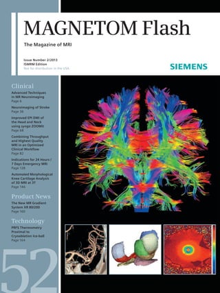 MAGNETOM Flash The Magazine of MRI 
Issue Number 2/2013 
ISMRM Edition 
Not for distribution in the USA 
Clinical 
Advanced Techniques 
in MR Neuroimaging 
Page 6 
Neuroimaging of Stroke 
Page 36 
Improved EPI DWI of 
the Head and Neck 
using syngo ZOOMit 
Page 68 
Combining Throughput 
and Highest Quality 
MRI in an Optimized 
Clinical Workflow 
Page 82 
Indications for 24 Hours / 
7 Days Emergency MRI 
Page 128 
Automated Morphological 
Knee Cartilage Analysis 
of 3D MRI at 3T 
Page 146 
Product News 
The New MR Gradient 
System XR 80/200 
Page 160 
Technology 
PRFS Thermometry 
Proximal to 
Cryoablation Ice-ball 
Page 164 
 