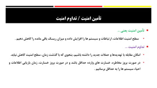 ‫ت‬‫أ‬‫مين‬‫امنيت‬/‫امنيت‬ ‫تداوم‬
‫ت‬‫أ‬‫مین‬‫امنیت‬‫یعنی‬...
•‫سطح‬‫امنیت‬،‫اطالعات‬‫ارتباطات‬‫و‬‫سیستم‬‫ها‬‫را‬‫افزایش‬‫داده‬‫و‬‫میزان‬‫ریسک‬‫باقی‬‫مانده‬‫را‬‫کاهش‬‫ده‬‫یم‬.
‫تداوم‬‫امنیت‬...
•‫امکان‬‫مقابله‬‫با‬‫تهدیدها‬‫و‬‫حمالت‬‫جدید‬‫را‬‫داشته‬‫باش‬‫یم‬،‫بنحوی‬‫که‬‫با‬‫گذشت‬،‫زمان‬‫سطح‬‫امنیت‬‫کاهش‬‫نیابد‬.
•‫در‬‫صورت‬‫بروز‬،‫مخاطره‬‫خسارت‬‫های‬‫وارده‬‫حداقل‬‫باشد‬‫و‬‫در‬‫صورت‬‫بروز‬،‫خسارت‬‫زمان‬‫بازیابی‬‫اطالعات‬‫و‬
‫احیاء‬‫سیستم‬‫ها‬‫را‬‫به‬‫حداقل‬‫برسانیم‬.
 