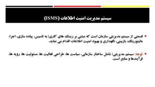 ‫اطالعات‬ ‫امنیت‬ ‫مدیریت‬ ‫سیستم‬(ISMS)
‫قسمتي‬‫از‬‫سيستم‬‫مديريتي‬‫سازمان‬‫است‬‫كه‬‫مبتني‬‫بر‬‫ريسك‬‫هاي‬‫كاري؛‬‫به‬‫تاس‬،‫يس‬‫پياده‬،‫سازي‬،‫اجرا‬
،‫مانيتورينگ‬،‫بازبيني‬‫نگهداري‬‫و‬‫بهبود‬‫امنيت‬‫اطالعات‬‫اقدام‬‫مي‬‫نمايد‬.
‫توجه‬:‫سيستم‬‫مديريتي؛‬‫شامل‬‫ساختار‬،‫سازماني‬‫سياست‬،‫ها‬‫طراحي‬‫فعاليت‬،‫ها‬‫مس‬‫ئوليت‬،‫ها‬‫رويه‬،‫ها‬
‫فرآيندها‬‫و‬‫منابع‬‫است‬.
 