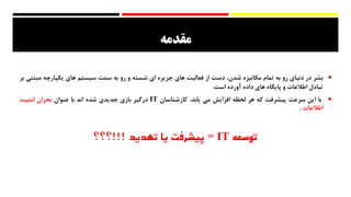 ‫مقدمه‬
‫بشر‬‫در‬‫دنیای‬‫رو‬‫به‬‫تمام‬‫مکانیزه‬،‫شدن‬‫دست‬‫از‬‫فعالیت‬‫های‬‫جزیره‬‫ای‬‫شسته‬‫و‬‫رو‬‫به‬‫سمت‬‫سیستم‬‫های‬‫یکپارچه‬‫م‬‫بتنی‬‫بر‬
‫تبادل‬‫اطالعات‬‫و‬‫پایگاه‬‫های‬‫داده‬‫آورده‬‫است‬.
‫با‬‫این‬‫سرعت‬‫پیشرفت‬‫که‬‫هر‬‫لحظه‬‫افزایش‬‫می‬،‫یابد‬‫کارشناسان‬IT‫درگیر‬‫بازی‬‫جدیدی‬‫شده‬‫اند‬‫با‬‫عنوان‬‫بحران‬‫امنیت‬
‫اطالعات‬.
‫توسعه‬IT=‫تهدید‬ ‫یا‬ ‫پیشرفت‬!!!‫؟؟؟‬
 