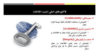 ‫امنيت‬ ‫اصلي‬ ‫فاكتورهاي‬‫اطالعات‬
‫محرمانگی‬(Confidentiality)
•‫اطمینان‬‫از‬‫مشاهده‬‫اطالعات‬‫فقط‬‫توسط‬‫افراد‬
‫مجاز‬
‫دسترس‬‫پذیری‬(Availability)
•‫اطمینان‬‫از‬‫دسترسی‬‫افراد‬‫مجاز‬‫به‬‫اطالعات‬‫و‬
‫سایر‬‫منابع‬‫در‬‫زمان‬‫نیاز‬
‫صحت‬‫یا‬‫یکپارچگی‬(Integrity)
•‫اطمینان‬‫از‬‫عدم‬‫تغییر‬‫اطالعات‬‫در‬‫محل‬
،‫‌سازی‬‫ه‬‫ذخیر‬‫مسیر‬‫انتقال‬‫یا‬‫هر‬‫نوع‬‫پردازش‬
‫دیگر‬
 