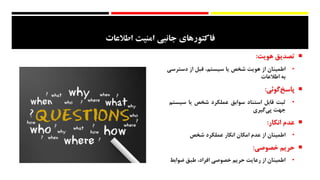 ‫امنيت‬ ‫جانبي‬ ‫فاكتورهاي‬‫اطالعات‬
‫تصدیق‬‫هویت‬:
•‫اطمینان‬‫از‬‫هویت‬‫شخص‬‫یا‬،‫سیستم‬‫قبل‬‫از‬‫دسترس‬‫ی‬
‫به‬‫اطالعات‬
‫‌گوئی‬‫خ‬‫پاس‬:
•‫ثبت‬‫قابل‬‫استناد‬‫سوابق‬‫عملکرد‬‫شخص‬‫یا‬‫سیس‬‫تم‬
‫جهت‬‌‫ی‬‫‌گیر‬‫ی‬‫پ‬
‫عدم‬‫انکار‬:
•‫اطمینان‬‫از‬‫عدم‬‫امکان‬‫انکار‬‫عملکرد‬‫شخص‬
‫حریم‬‫خصوصی‬:
•‫اطمینان‬‫از‬‫رعایت‬‫حریم‬‫خصوصی‬،‫افراد‬‫طبق‬‫ضوابط‬
 