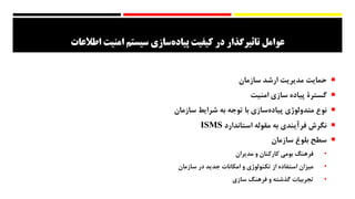 ‫سازی‬‫پیاده‬ ‫کیفیت‬ ‫در‬ ‫تاثیرگذار‬ ‫عوامل‬‫سیستم‬‫اطالعات‬ ‫امنیت‬
‫حمایت‬‫مدیریت‬‫ارشد‬‫سازمان‬
‫گسترۀ‬‫پیاده‬‫سازی‬‫امنیت‬
‫نوع‬‫متدولوژی‬‫‌سازی‬‫ه‬‫پیاد‬‫با‬‫توجه‬‫به‬‫شرایط‬‫سازمان‬
‫نگرش‬‫فرآیندی‬‫به‬‌‫ه‬‫مقول‬‫استاندارد‬ISMS
‫سطح‬‫بلوغ‬‫سازمان‬
•‫فرهنگ‬‫بومی‬‫کارکنان‬‫و‬‫مدیران‬
•‫میزان‬‫استفاده‬‫از‬‫تکنولوژی‬‫و‬‫امکانات‬‫جدید‬‫در‬‫سازمان‬
•‫تجربیات‬‫گذشته‬‫و‬‫فرهنگ‬‫سازی‬
 