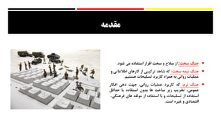 ‫مقدمه‬
‫جنگ‬‫سخت‬:‫از‬‫سالح‬‫و‬‫سخت‬‫افزار‬‫استفاده‬‫می‬‫شود‬.
‫جنگ‬‫نیمه‬‫سخت‬:‫که‬‫شاهد‬‫ترکیبی‬‫از‬‫کارهای‬‫اطالعات‬‫ی‬‫و‬
‫عملیات‬‫روانی‬‫به‬‫همراه‬‫کاربرد‬‫تسلیحات‬‫هستیم‬.
‫جنگ‬‫نرم‬:‫که‬‫کاربرد‬‫عملیات‬،‫روانی‬‫جهت‬‫دهی‬‫افکار‬
،‫عمومی‬‫تخریب‬‫زیر‬‫ساخت‬‫ها‬‫بدون‬‫استفاده‬‫یا‬‫حداقل‬
‫استفاده‬‫از‬‫تسلیحات‬‫و‬‫با‬‫استفاده‬‫از‬‫مولفه‬‫های‬‫فرهن‬،‫گی‬
‫اقتصادی‬‫و‬‫غیره‬‫است‬.
 