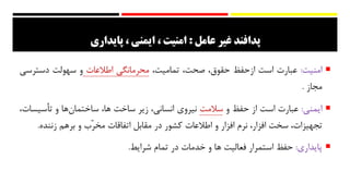 ‫عامل‬ ‫غیر‬ ‫پدافند‬:‫امنیت‬‫ایمني‬ ،،‫پایداری‬
‫امنیت‬:‫عبارت‬‫است‬‫از‬‫حفظ‬،‫حقوق‬،‫صحت‬،‫تمامیت‬‫محرمانگی‬‫اطالعات‬‫و‬‫سهولت‬‫دسترس‬‫ی‬
‫مجاز‬.
‫ایمنی‬:‫عبارت‬‫است‬‫از‬‫حفظ‬‫و‬‫سالمت‬‫نیروي‬،‫انسانی‬‫زیر‬‫ساخت‬،‫ها‬‫‌ها‬‫ن‬‫ساختما‬‫و‬‫تأسی‬،‫سات‬
،‫تجهیزات‬‫سخت‬،‫افزار‬‫نرم‬‫افزار‬‫و‬‫اطالعات‬‫کشور‬‫در‬‫مقابل‬‫اتفاقات‬‫ّب‬‫ر‬‫مخ‬‫و‬‫برهم‬‫زننده‬.
‫پایداري‬:‫حفظ‬‫استمرار‬‫فعالیت‬‫ها‬‫و‬‫خدمات‬‫در‬‫تمام‬‫شرایط‬.
 