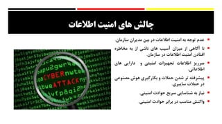 ‫های‬ ‫چالش‬‫امنيت‬‫اطالعات‬
‫عدم‬‫توجه‬‫به‬‫امنیت‬‫اطالعات‬‫در‬‫بین‬‫مدیران‬‫سازما‬‫ن‬.
‫نا‬‫آگاهی‬‫از‬‫میزان‬‫آسیب‬‫های‬‫ناشی‬‫از‬‫به‬‫مخاطره‬
‫افتادن‬‫امنیت‬‫اطالعات‬‫در‬‫سازمان‬.
‫سرریز‬‫اطالعات‬‫تجهیزات‬‫امنیتی‬‫و‬‫دارایی‬‫های‬
‫اطالعاتی‬.
‫پیشرفته‬‫تر‬‫شدن‬‫حمالت‬‫و‬‫بکارگیری‬‫هوش‬‫مص‬‫نوعی‬
‫در‬‫حمالت‬‫سایبری‬.
‫نیاز‬‫به‬‫شناسایی‬‫سریع‬‫حوادث‬‫امنیتی‬.
‫واکنش‬‫مناسب‬‫در‬‫برابر‬‫حوادث‬‫امنیتی‬.
 