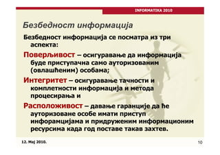 INFORMATIKA 2010



Безбедност информација
 Безбедност информација се посматра из три
   аспекта:
 Поверљивост – осигуравање да информација
    буде приступачна само ауторизованим
    (овлашћеним) особама;
 Интегритет – осигуравање тачности и
    комплетности информација и метода
    процесирања и
 Расположивост – давање гаранције да ће
    ауторизоване особе имати приступ
    инфорамцијама и придруженим информационим
    ресурсима када год поставе такав захтев.
12. Maj 2010.                                      10
 