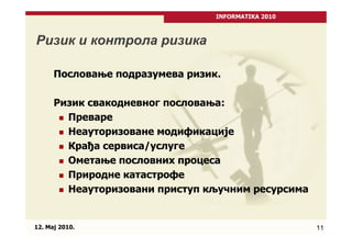 INFORMATIKA 2010



Ризик и контрола ризика

      Пословање подразумева ризик.

      Ризик свакодневног пословања:
        Преваре
        Неауторизоване модификације
        Крађа сервиса/услуге
        Ометање пословних процеса
        Природне катастрофе
        Неауторизовани приступ кључним ресурсима


12. Maj 2010.                                       11
 