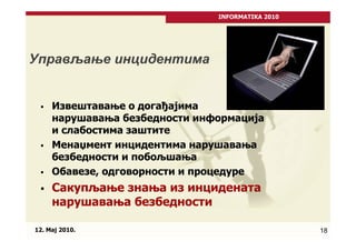 INFORMATIKA 2010




Управљање инцидентима


     Извештавање о догађајима
     нарушавања безбедности информација
     и слабостима заштите
     Менаџмент инцидентима нарушавања
     безбедности и побољшања
     Обавезе, одговорности и процедуре
     Сакупљање знања из инцидената
     нарушавања безбедности

12. Maj 2010.                                     18
 