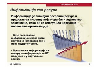 INFORMATIKA 2010


Информација као ресурс
 Информација је значајан пословни ресурс и
 представља имовину која мора бити адекватно
 заштићена, како би се омогућило нормално
 пословање организације.


 - Брзо овладавање
 информацијом сваке врсте
 постало је императив али и
 мора модерног света.

 - Прелазак са информација на
 папиру на информације на ИТ
 медијима и у виртуелном
 облику

12. Maj 2010.                                      2
 