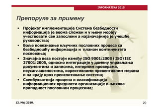 INFORMATIKA 2010



Препоруке за примену
     Пројекат имплементације Система безбедности
     информација је веома сложен и у њему морају
     учествовати сви запослени а најзначајније је учешће
     руководства;
     Боље повезивање кључних пословних процеса са
     безбедношћу информација и планом континуитета
     пословања;
     Значајна веза постоји између ISO 9001:2008 i ISO/IEC
     27001:2005, односно интеграције у домену управљања
     документима и записима, интерним проверама,
     неусаглашеностима, корективними превентивним мерама
     и на крају кроз преиспитивање система;
     Свеобухватнија процена и класификација
     информационих вредности организације и њихова
     припадност пословним процесима;


12. Maj 2010.                                               20
 
