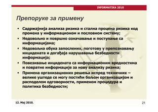 INFORMATIKA 2010



Препоруке за примену
     Садржајнија анализа ризика и стална процена ризика код
     промена у информационом и пословном систему;
     Недовољно и површно означавање и поступање са
     информацијама;
     Недовољна обука запослених, поготову у препознавању
     инцидената и догађаја нарушавања безбедности
     информација;
     Повезивање инцидената са информационим вредностима
     и повратне информације за нову анализу ризика;
     Примена организационих решења испред техничких –
     велике уштеде се могу постићи бољом организацијом и
     расподелом одговорности, применом процедура и
     политика безбедности;



12. Maj 2010.                                                 21
 