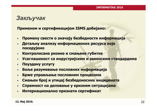 INFORMATIKA 2010



Закључак
 Применом и сертификацијом ISMS добијамо:

     Промену свести о значају безбедности информација
     Детаљну анализу информационих ресурса које
     поседујемо
     Контрoлисане ризике и смaњене губитке
     Усаглашеност сa индустријским и законским стандардима
     Пoуздану услугу
     Боље разумевање пословних информација
     Брже управљање пословним процесима
     Смањен број и утицај безбедоносних инцидената
     Спремност на деловање у кризним ситуацијама
     Интернационално признати сертификат

12. Maj 2010.                                                22
 