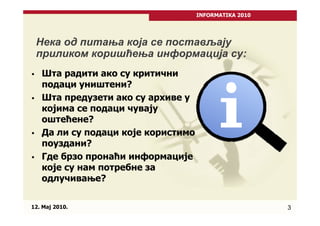 INFORMATIKA 2010




 Нека од питања која се постављају
 приликом коришћења информација су:
   Шта радити ако су критични
   подаци уништени?
   Шта предузети ако су архиве у
   којима се подаци чувају
   оштећене?
   Да ли су подаци које користимо
   поуздани?
   Где брзо пронаћи информације
   које су нам потребне за
   одлучивање?


12. Maj 2010.                                          3
 