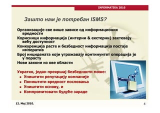 INFORMATIKA 2010



      Зашто нам је потребан ISMS?
 Организације све више зависе од информационих
   вредности
 Корисници информација (интерни & екстерни) захтевају
   већу доступност
 Конкуренција расте и безбедност информација постаје
   императив
 Број инцидената који угрожавају континуитет операција је
   у порасту
 Нови закони из ове области

 Укратко, један прекршај безбедности може:
    Уништити репутацију компаније
    Поништити вредност пословања
    Уништити основу, и
    Компромитовати будуће зараде

12. Maj 2010.                                               4
 