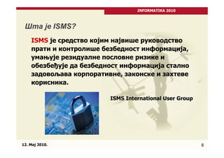 INFORMATIKA 2010



 Шта је ISMS?
    ISMS је средство којим највише руководство
    прати и контролише безбедност информација,
    умањује резидуалне пословне ризике и
    обезбеђује да безбедност информација стално
    задовољава корпоративне, законске и захтеве
    корисника.

                         ISMS International User Group




12. Maj 2010.                                            8
 