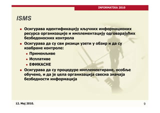 INFORMATIKA 2010



ISMS
      Осигурава идентификацију кључних информационих
      ресурса организације и имплементацију одговарајућих
      безбедоносних контрола
      Осигурава да су сви ризици узети у обзир и да су
      изабране контроле:
        Применљиве
        Исплативе
        ЕФИКАСНЕ
      Осигурава да су процедуре имплементиране, особље
      обучено, и да је цела организација свесна значаја
      безбедности информација




12. Maj 2010.                                               9
 