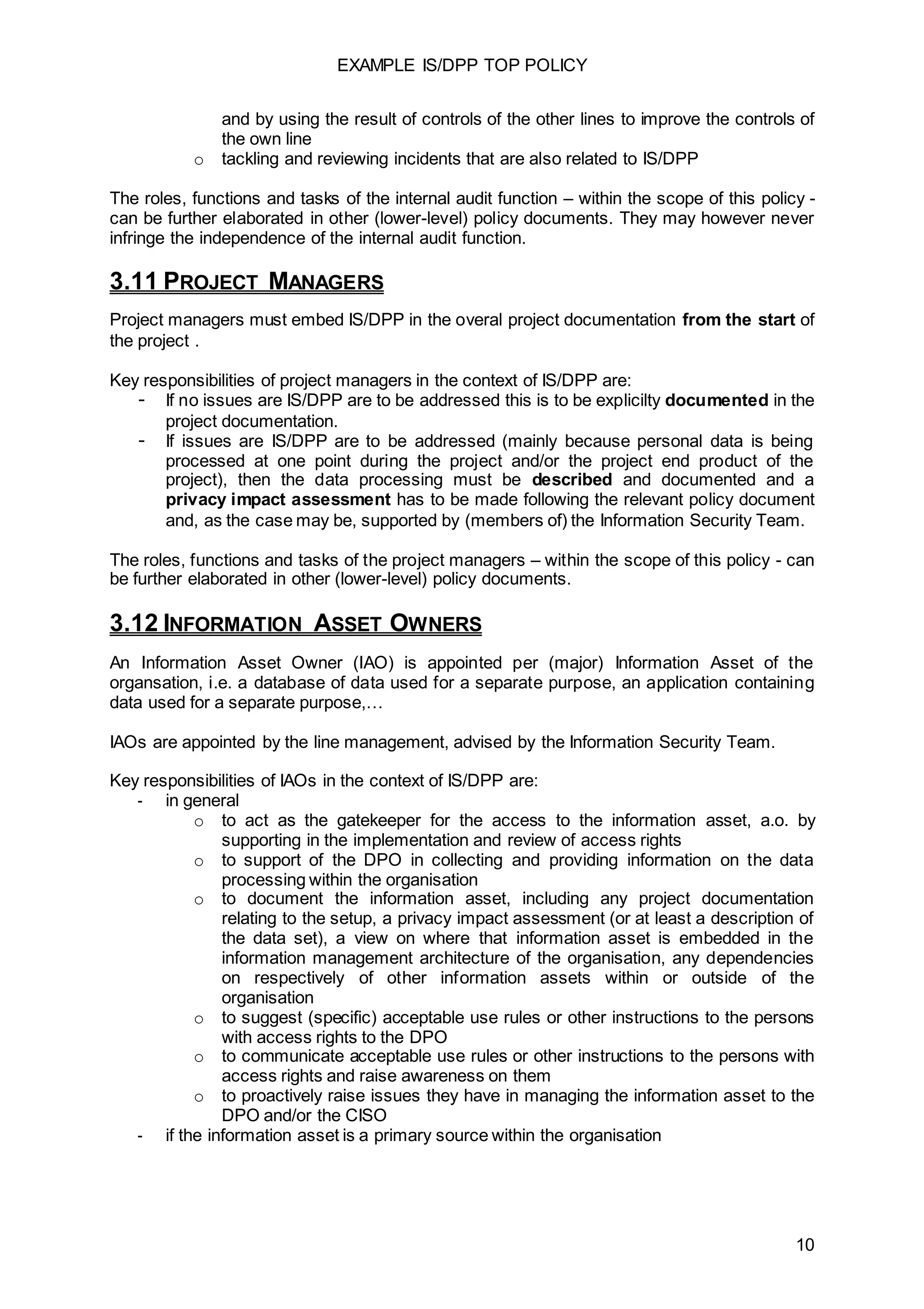 EXAMPLE IS/DPP TOP POLICY
10
and by using the result of controls of the other lines to improve the controls of
the own line
o tackling and reviewing incidents that are also related to IS/DPP
The roles, functions and tasks of the internal audit function – within the scope of this policy -
can be further elaborated in other (lower-level) policy documents. They may however never
infringe the independence of the internal audit function.
3.11 PROJECT MANAGERS
Project managers must embed IS/DPP in the overal project documentation from the start of
the project .
Key responsibilities of project managers in the context of IS/DPP are:
- If no issues are IS/DPP are to be addressed this is to be explicilty documented in the
project documentation.
- If issues are IS/DPP are to be addressed (mainly because personal data is being
processed at one point during the project and/or the project end product of the
project), then the data processing must be described and documented and a
privacy impact assessment has to be made following the relevant policy document
and, as the case may be, supported by (members of) the Information Security Team.
The roles, functions and tasks of the project managers – within the scope of this policy - can
be further elaborated in other (lower-level) policy documents.
3.12 INFORMATION ASSET OWNERS
An Information Asset Owner (IAO) is appointed per (major) Information Asset of the
organsation, i.e. a database of data used for a separate purpose, an application containing
data used for a separate purpose,…
IAOs are appointed by the line management, advised by the Information Security Team.
Key responsibilities of IAOs in the context of IS/DPP are:
- in general
o to act as the gatekeeper for the access to the information asset, a.o. by
supporting in the implementation and review of access rights
o to support of the DPO in collecting and providing information on the data
processing within the organisation
o to document the information asset, including any project documentation
relating to the setup, a privacy impact assessment (or at least a description of
the data set), a view on where that information asset is embedded in the
information management architecture of the organisation, any dependencies
on respectively of other information assets within or outside of the
organisation
o to suggest (specific) acceptable use rules or other instructions to the persons
with access rights to the DPO
o to communicate acceptable use rules or other instructions to the persons with
access rights and raise awareness on them
o to proactively raise issues they have in managing the information asset to the
DPO and/or the CISO
- if the information asset is a primary source within the organisation
 