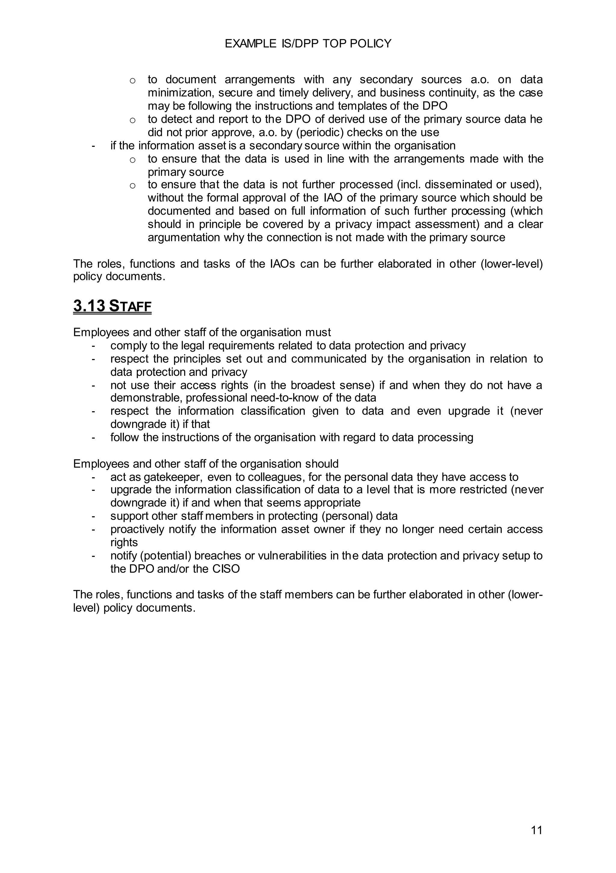 EXAMPLE IS/DPP TOP POLICY
11
o to document arrangements with any secondary sources a.o. on data
minimization, secure and timely delivery, and business continuity, as the case
may be following the instructions and templates of the DPO
o to detect and report to the DPO of derived use of the primary source data he
did not prior approve, a.o. by (periodic) checks on the use
- if the information asset is a secondary source within the organisation
o to ensure that the data is used in line with the arrangements made with the
primary source
o to ensure that the data is not further processed (incl. disseminated or used),
without the formal approval of the IAO of the primary source which should be
documented and based on full information of such further processing (which
should in principle be covered by a privacy impact assessment) and a clear
argumentation why the connection is not made with the primary source
The roles, functions and tasks of the IAOs can be further elaborated in other (lower-level)
policy documents.
3.13 STAFF
Employees and other staff of the organisation must
- comply to the legal requirements related to data protection and privacy
- respect the principles set out and communicated by the organisation in relation to
data protection and privacy
- not use their access rights (in the broadest sense) if and when they do not have a
demonstrable, professional need-to-know of the data
- respect the information classification given to data and even upgrade it (never
downgrade it) if that
- follow the instructions of the organisation with regard to data processing
Employees and other staff of the organisation should
- act as gatekeeper, even to colleagues, for the personal data they have access to
- upgrade the information classification of data to a level that is more restricted (never
downgrade it) if and when that seems appropriate
- support other staff members in protecting (personal) data
- proactively notify the information asset owner if they no longer need certain access
rights
- notify (potential) breaches or vulnerabilities in the data protection and privacy setup to
the DPO and/or the CISO
The roles, functions and tasks of the staff members can be further elaborated in other (lower-
level) policy documents.
 