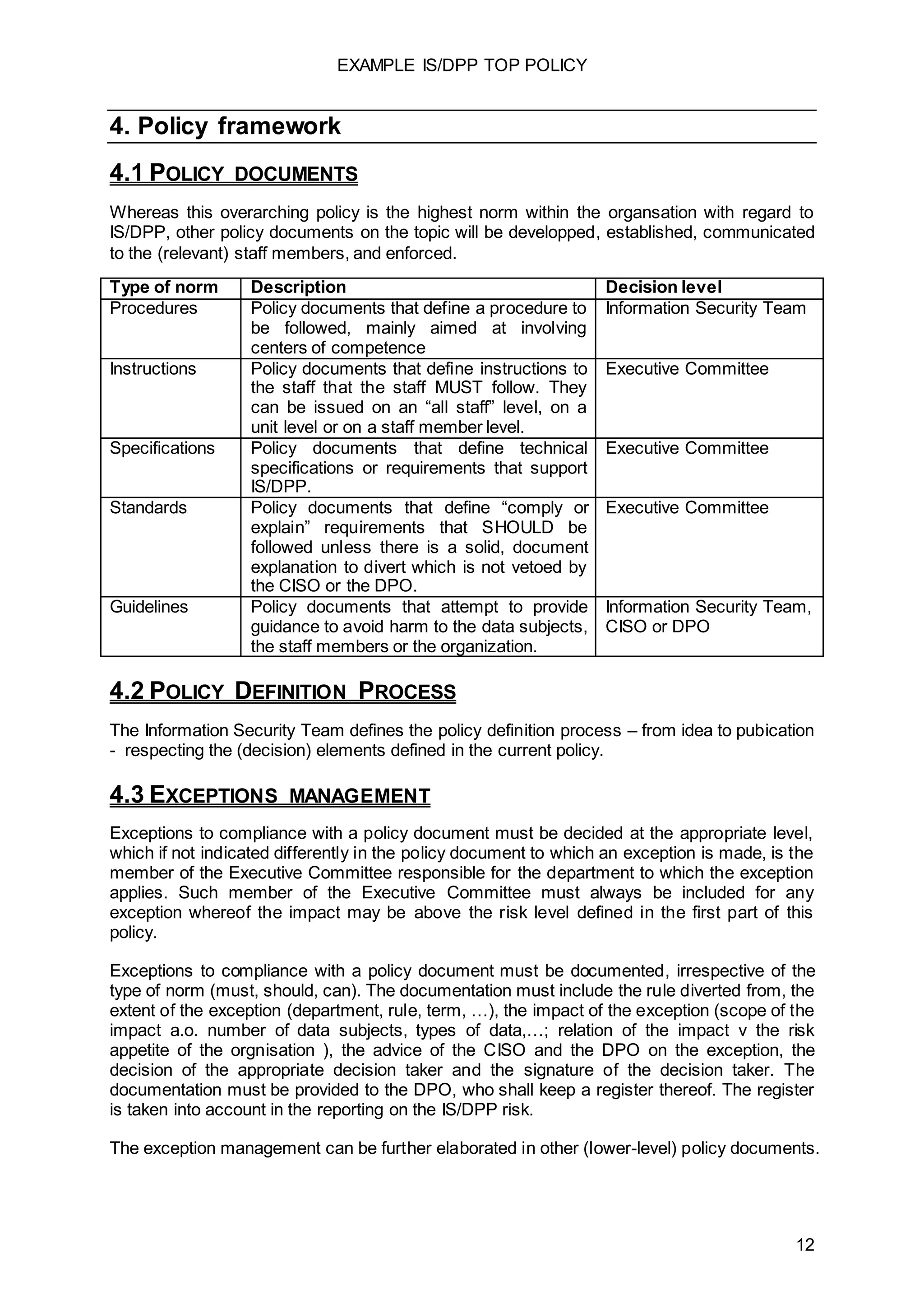 EXAMPLE IS/DPP TOP POLICY
12
4. Policy framework
4.1 POLICY DOCUMENTS
Whereas this overarching policy is the highest norm within the organsation with regard to
IS/DPP, other policy documents on the topic will be developped, established, communicated
to the (relevant) staff members, and enforced.
Type of norm Description Decision level
Procedures Policy documents that define a procedure to
be followed, mainly aimed at involving
centers of competence
Information Security Team
Instructions Policy documents that define instructions to
the staff that the staff MUST follow. They
can be issued on an “all staff” level, on a
unit level or on a staff member level.
Executive Committee
Specifications Policy documents that define technical
specifications or requirements that support
IS/DPP.
Executive Committee
Standards Policy documents that define “comply or
explain” requirements that SHOULD be
followed unless there is a solid, document
explanation to divert which is not vetoed by
the CISO or the DPO.
Executive Committee
Guidelines Policy documents that attempt to provide
guidance to avoid harm to the data subjects,
the staff members or the organization.
Information Security Team,
CISO or DPO
4.2 POLICY DEFINITION PROCESS
The Information Security Team defines the policy definition process – from idea to pubication
- respecting the (decision) elements defined in the current policy.
4.3 EXCEPTIONS MANAGEMENT
Exceptions to compliance with a policy document must be decided at the appropriate level,
which if not indicated differently in the policy document to which an exception is made, is the
member of the Executive Committee responsible for the department to which the exception
applies. Such member of the Executive Committee must always be included for any
exception whereof the impact may be above the risk level defined in the first part of this
policy.
Exceptions to compliance with a policy document must be documented, irrespective of the
type of norm (must, should, can). The documentation must include the rule diverted from, the
extent of the exception (department, rule, term, …), the impact of the exception (scope of the
impact a.o. number of data subjects, types of data,…; relation of the impact v the risk
appetite of the orgnisation ), the advice of the CISO and the DPO on the exception, the
decision of the appropriate decision taker and the signature of the decision taker. The
documentation must be provided to the DPO, who shall keep a register thereof. The register
is taken into account in the reporting on the IS/DPP risk.
The exception management can be further elaborated in other (lower-level) policy documents.
 