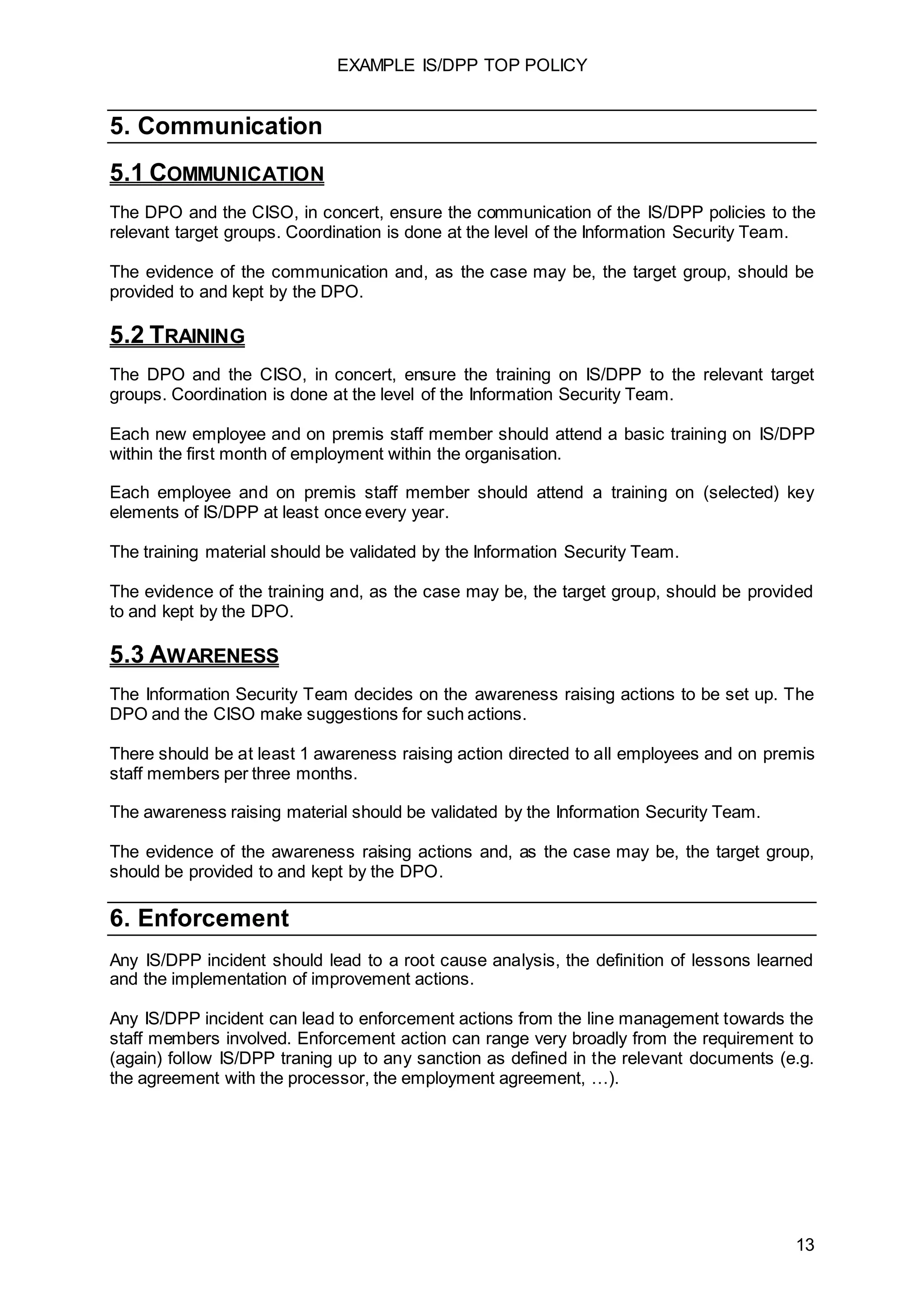 EXAMPLE IS/DPP TOP POLICY
13
5. Communication
5.1 COMMUNICATION
The DPO and the CISO, in concert, ensure the communication of the IS/DPP policies to the
relevant target groups. Coordination is done at the level of the Information Security Team.
The evidence of the communication and, as the case may be, the target group, should be
provided to and kept by the DPO.
5.2 TRAINING
The DPO and the CISO, in concert, ensure the training on IS/DPP to the relevant target
groups. Coordination is done at the level of the Information Security Team.
Each new employee and on premis staff member should attend a basic training on IS/DPP
within the first month of employment within the organisation.
Each employee and on premis staff member should attend a training on (selected) key
elements of IS/DPP at least once every year.
The training material should be validated by the Information Security Team.
The evidence of the training and, as the case may be, the target group, should be provided
to and kept by the DPO.
5.3 AWARENESS
The Information Security Team decides on the awareness raising actions to be set up. The
DPO and the CISO make suggestions for such actions.
There should be at least 1 awareness raising action directed to all employees and on premis
staff members per three months.
The awareness raising material should be validated by the Information Security Team.
The evidence of the awareness raising actions and, as the case may be, the target group,
should be provided to and kept by the DPO.
6. Enforcement
Any IS/DPP incident should lead to a root cause analysis, the definition of lessons learned
and the implementation of improvement actions.
Any IS/DPP incident can lead to enforcement actions from the line management towards the
staff members involved. Enforcement action can range very broadly from the requirement to
(again) follow IS/DPP traning up to any sanction as defined in the relevant documents (e.g.
the agreement with the processor, the employment agreement, …).
 