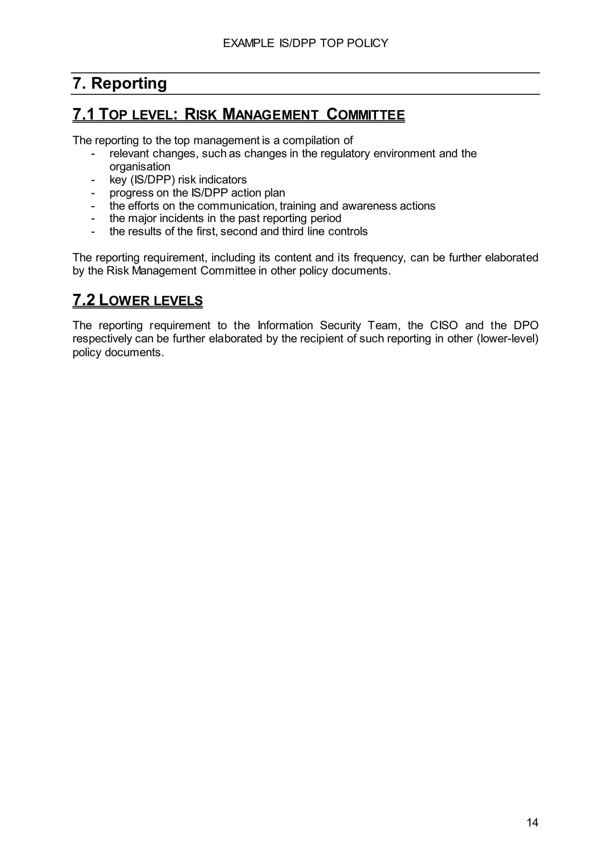 EXAMPLE IS/DPP TOP POLICY
14
7. Reporting
7.1 TOP LEVEL: RISK MANAGEMENT COMMITTEE
The reporting to the top management is a compilation of
- relevant changes, such as changes in the regulatory environment and the
organisation
- key (IS/DPP) risk indicators
- progress on the IS/DPP action plan
- the efforts on the communication, training and awareness actions
- the major incidents in the past reporting period
- the results of the first, second and third line controls
The reporting requirement, including its content and its frequency, can be further elaborated
by the Risk Management Committee in other policy documents.
7.2 LOWER LEVELS
The reporting requirement to the Information Security Team, the CISO and the DPO
respectively can be further elaborated by the recipient of such reporting in other (lower-level)
policy documents.
 