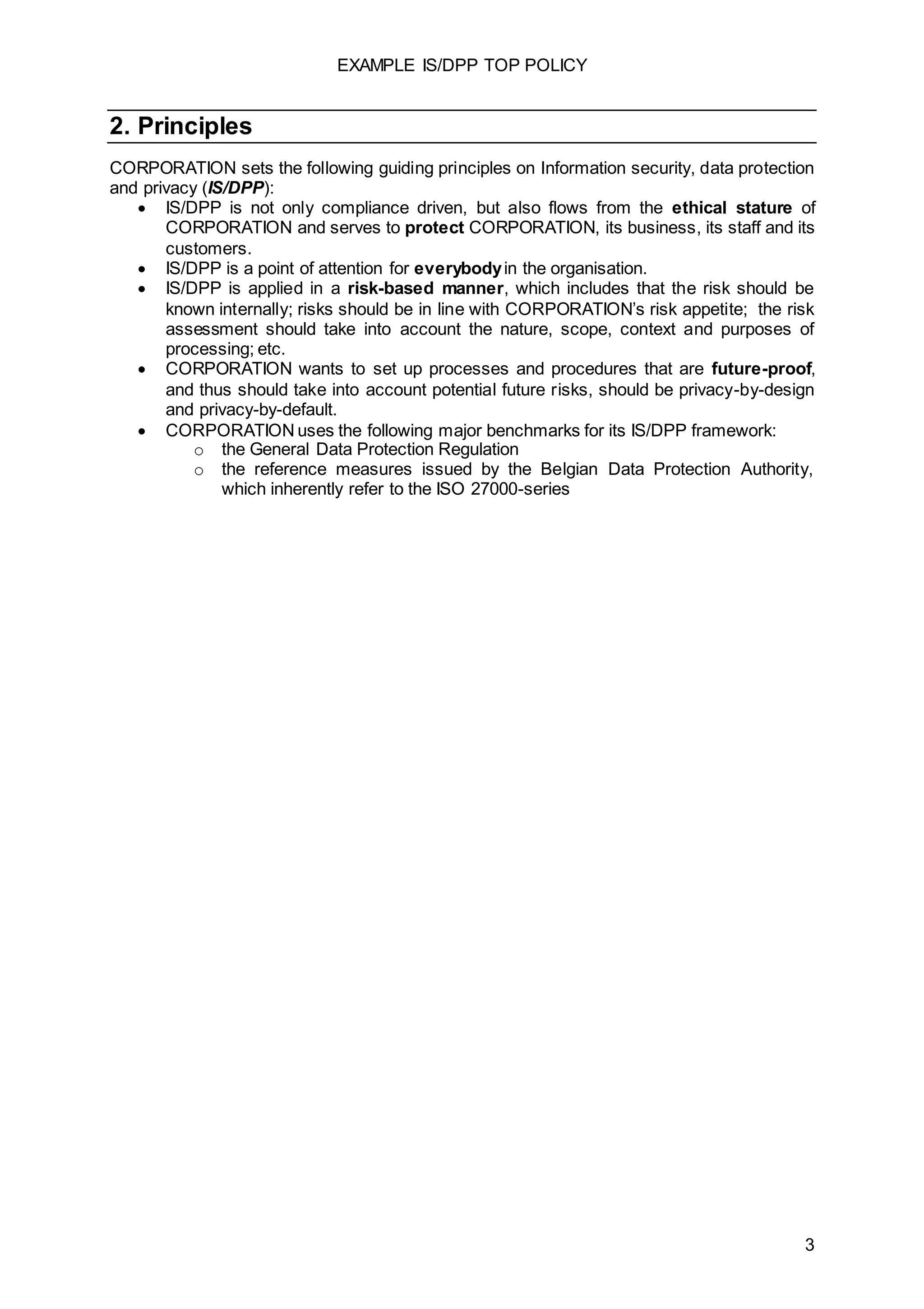 EXAMPLE IS/DPP TOP POLICY
3
2. Principles
CORPORATION sets the following guiding principles on Information security, data protection
and privacy (IS/DPP):
 IS/DPP is not only compliance driven, but also flows from the ethical stature of
CORPORATION and serves to protect CORPORATION, its business, its staff and its
customers.
 IS/DPP is a point of attention for everybodyin the organisation.
 IS/DPP is applied in a risk-based manner, which includes that the risk should be
known internally; risks should be in line with CORPORATION’s risk appetite; the risk
assessment should take into account the nature, scope, context and purposes of
processing; etc.
 CORPORATION wants to set up processes and procedures that are future-proof,
and thus should take into account potential future risks, should be privacy-by-design
and privacy-by-default.
 CORPORATION uses the following major benchmarks for its IS/DPP framework:
o the General Data Protection Regulation
o the reference measures issued by the Belgian Data Protection Authority,
which inherently refer to the ISO 27000-series
 