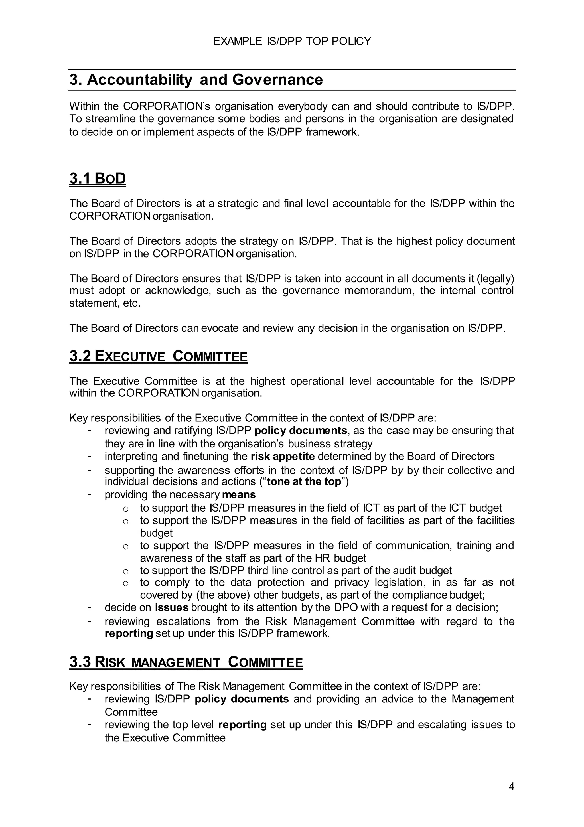 EXAMPLE IS/DPP TOP POLICY
4
3. Accountability and Governance
Within the CORPORATION’s organisation everybody can and should contribute to IS/DPP.
To streamline the governance some bodies and persons in the organisation are designated
to decide on or implement aspects of the IS/DPP framework.
3.1 BOD
The Board of Directors is at a strategic and final level accountable for the IS/DPP within the
CORPORATION organisation.
The Board of Directors adopts the strategy on IS/DPP. That is the highest policy document
on IS/DPP in the CORPORATION organisation.
The Board of Directors ensures that IS/DPP is taken into account in all documents it (legally)
must adopt or acknowledge, such as the governance memorandum, the internal control
statement, etc.
The Board of Directors can evocate and review any decision in the organisation on IS/DPP.
3.2 EXECUTIVE COMMITTEE
The Executive Committee is at the highest operational level accountable for the IS/DPP
within the CORPORATION organisation.
Key responsibilities of the Executive Committee in the context of IS/DPP are:
- reviewing and ratifying IS/DPP policy documents, as the case may be ensuring that
they are in line with the organisation’s business strategy
- interpreting and finetuning the risk appetite determined by the Board of Directors
- supporting the awareness efforts in the context of IS/DPP by by their collective and
individual decisions and actions (“tone at the top”)
- providing the necessary means
o to support the IS/DPP measures in the field of ICT as part of the ICT budget
o to support the IS/DPP measures in the field of facilities as part of the facilities
budget
o to support the IS/DPP measures in the field of communication, training and
awareness of the staff as part of the HR budget
o to support the IS/DPP third line control as part of the audit budget
o to comply to the data protection and privacy legislation, in as far as not
covered by (the above) other budgets, as part of the compliance budget;
- decide on issues brought to its attention by the DPO with a request for a decision;
- reviewing escalations from the Risk Management Committee with regard to the
reporting set up under this IS/DPP framework.
3.3 RISK MANAGEMENT COMMITTEE
Key responsibilities of The Risk Management Committee in the context of IS/DPP are:
- reviewing IS/DPP policy documents and providing an advice to the Management
Committee
- reviewing the top level reporting set up under this IS/DPP and escalating issues to
the Executive Committee
 