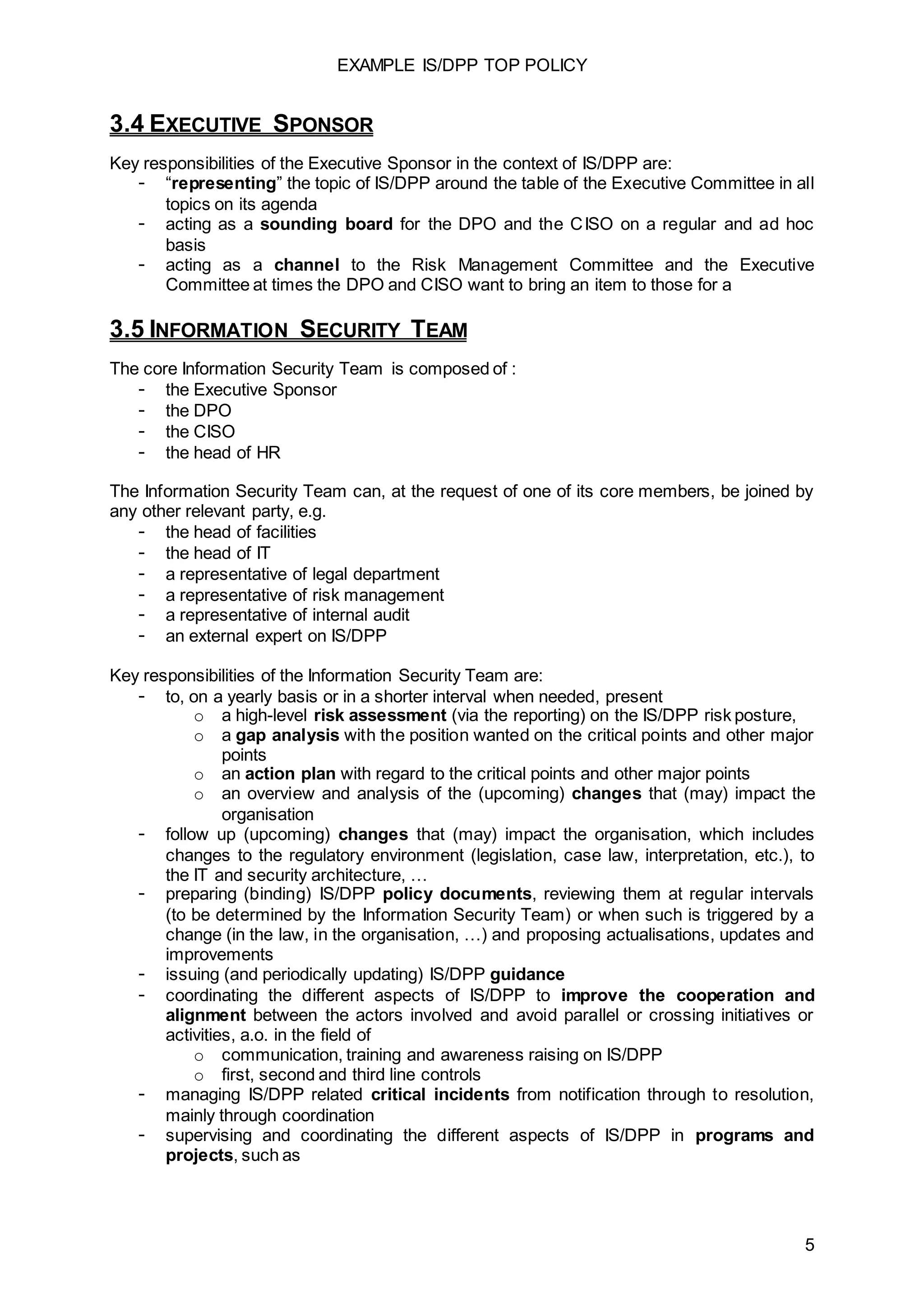 EXAMPLE IS/DPP TOP POLICY
5
3.4 EXECUTIVE SPONSOR
Key responsibilities of the Executive Sponsor in the context of IS/DPP are:
- “representing” the topic of IS/DPP around the table of the Executive Committee in all
topics on its agenda
- acting as a sounding board for the DPO and the CISO on a regular and ad hoc
basis
- acting as a channel to the Risk Management Committee and the Executive
Committee at times the DPO and CISO want to bring an item to those for a
3.5 INFORMATION SECURITY TEAM
The core Information Security Team is composed of :
- the Executive Sponsor
- the DPO
- the CISO
- the head of HR
The Information Security Team can, at the request of one of its core members, be joined by
any other relevant party, e.g.
- the head of facilities
- the head of IT
- a representative of legal department
- a representative of risk management
- a representative of internal audit
- an external expert on IS/DPP
Key responsibilities of the Information Security Team are:
- to, on a yearly basis or in a shorter interval when needed, present
o a high-level risk assessment (via the reporting) on the IS/DPP risk posture,
o a gap analysis with the position wanted on the critical points and other major
points
o an action plan with regard to the critical points and other major points
o an overview and analysis of the (upcoming) changes that (may) impact the
organisation
- follow up (upcoming) changes that (may) impact the organisation, which includes
changes to the regulatory environment (legislation, case law, interpretation, etc.), to
the IT and security architecture, …
- preparing (binding) IS/DPP policy documents, reviewing them at regular intervals
(to be determined by the Information Security Team) or when such is triggered by a
change (in the law, in the organisation, …) and proposing actualisations, updates and
improvements
- issuing (and periodically updating) IS/DPP guidance
- coordinating the different aspects of IS/DPP to improve the cooperation and
alignment between the actors involved and avoid parallel or crossing initiatives or
activities, a.o. in the field of
o communication, training and awareness raising on IS/DPP
o first, second and third line controls
- managing IS/DPP related critical incidents from notification through to resolution,
mainly through coordination
- supervising and coordinating the different aspects of IS/DPP in programs and
projects, such as
 