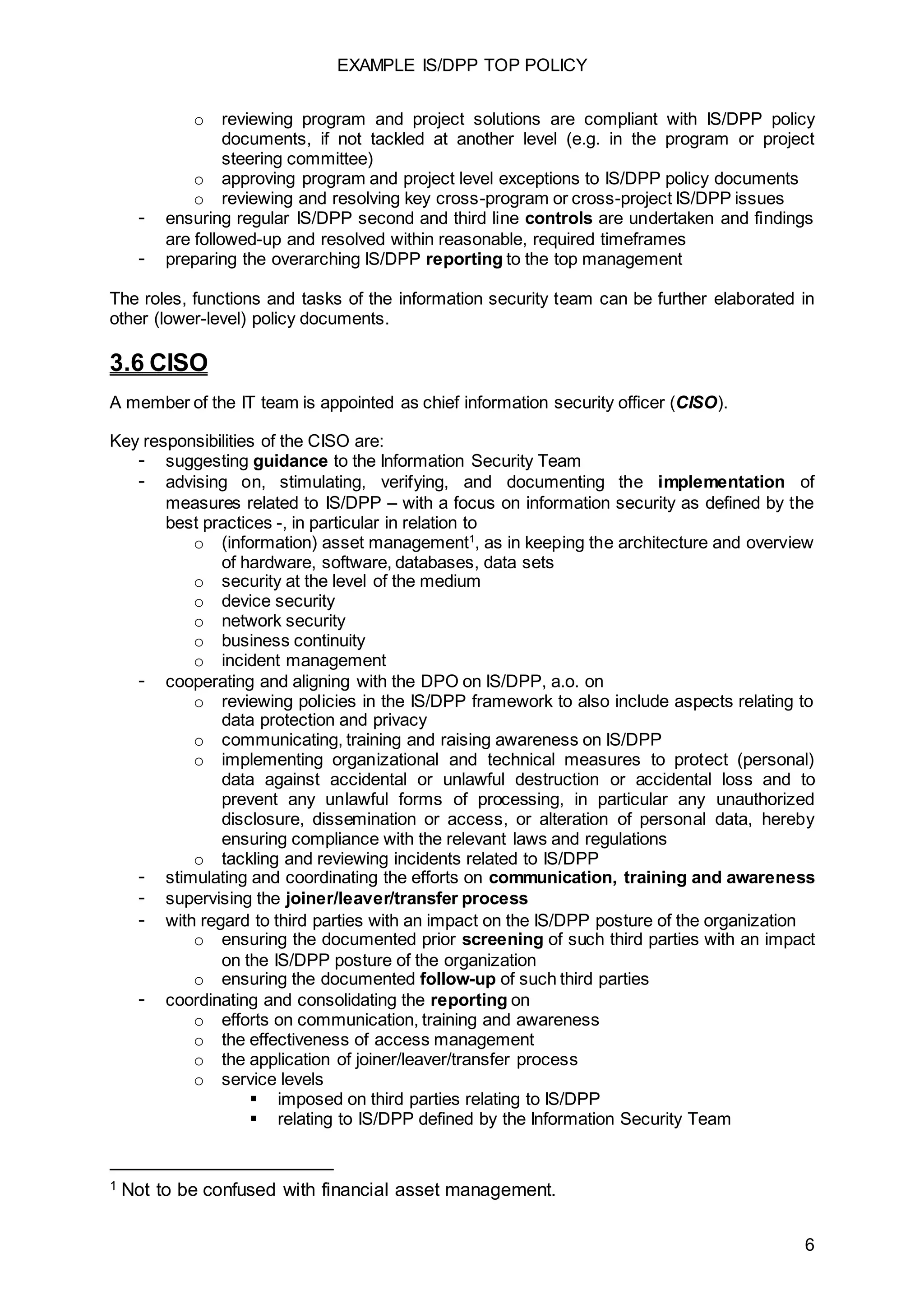 EXAMPLE IS/DPP TOP POLICY
6
o reviewing program and project solutions are compliant with IS/DPP policy
documents, if not tackled at another level (e.g. in the program or project
steering committee)
o approving program and project level exceptions to IS/DPP policy documents
o reviewing and resolving key cross-program or cross-project IS/DPP issues
- ensuring regular IS/DPP second and third line controls are undertaken and findings
are followed-up and resolved within reasonable, required timeframes
- preparing the overarching IS/DPP reporting to the top management
The roles, functions and tasks of the information security team can be further elaborated in
other (lower-level) policy documents.
3.6 CISO
A member of the IT team is appointed as chief information security officer (CISO).
Key responsibilities of the CISO are:
- suggesting guidance to the Information Security Team
- advising on, stimulating, verifying, and documenting the implementation of
measures related to IS/DPP – with a focus on information security as defined by the
best practices -, in particular in relation to
o (information) asset management1
, as in keeping the architecture and overview
of hardware, software, databases, data sets
o security at the level of the medium
o device security
o network security
o business continuity
o incident management
- cooperating and aligning with the DPO on IS/DPP, a.o. on
o reviewing policies in the IS/DPP framework to also include aspects relating to
data protection and privacy
o communicating, training and raising awareness on IS/DPP
o implementing organizational and technical measures to protect (personal)
data against accidental or unlawful destruction or accidental loss and to
prevent any unlawful forms of processing, in particular any unauthorized
disclosure, dissemination or access, or alteration of personal data, hereby
ensuring compliance with the relevant laws and regulations
o tackling and reviewing incidents related to IS/DPP
- stimulating and coordinating the efforts on communication, training and awareness
- supervising the joiner/leaver/transfer process
- with regard to third parties with an impact on the IS/DPP posture of the organization
o ensuring the documented prior screening of such third parties with an impact
on the IS/DPP posture of the organization
o ensuring the documented follow-up of such third parties
- coordinating and consolidating the reporting on
o efforts on communication, training and awareness
o the effectiveness of access management
o the application of joiner/leaver/transfer process
o service levels
 imposed on third parties relating to IS/DPP
 relating to IS/DPP defined by the Information Security Team
1 Not to be confused with financial asset management.
 
