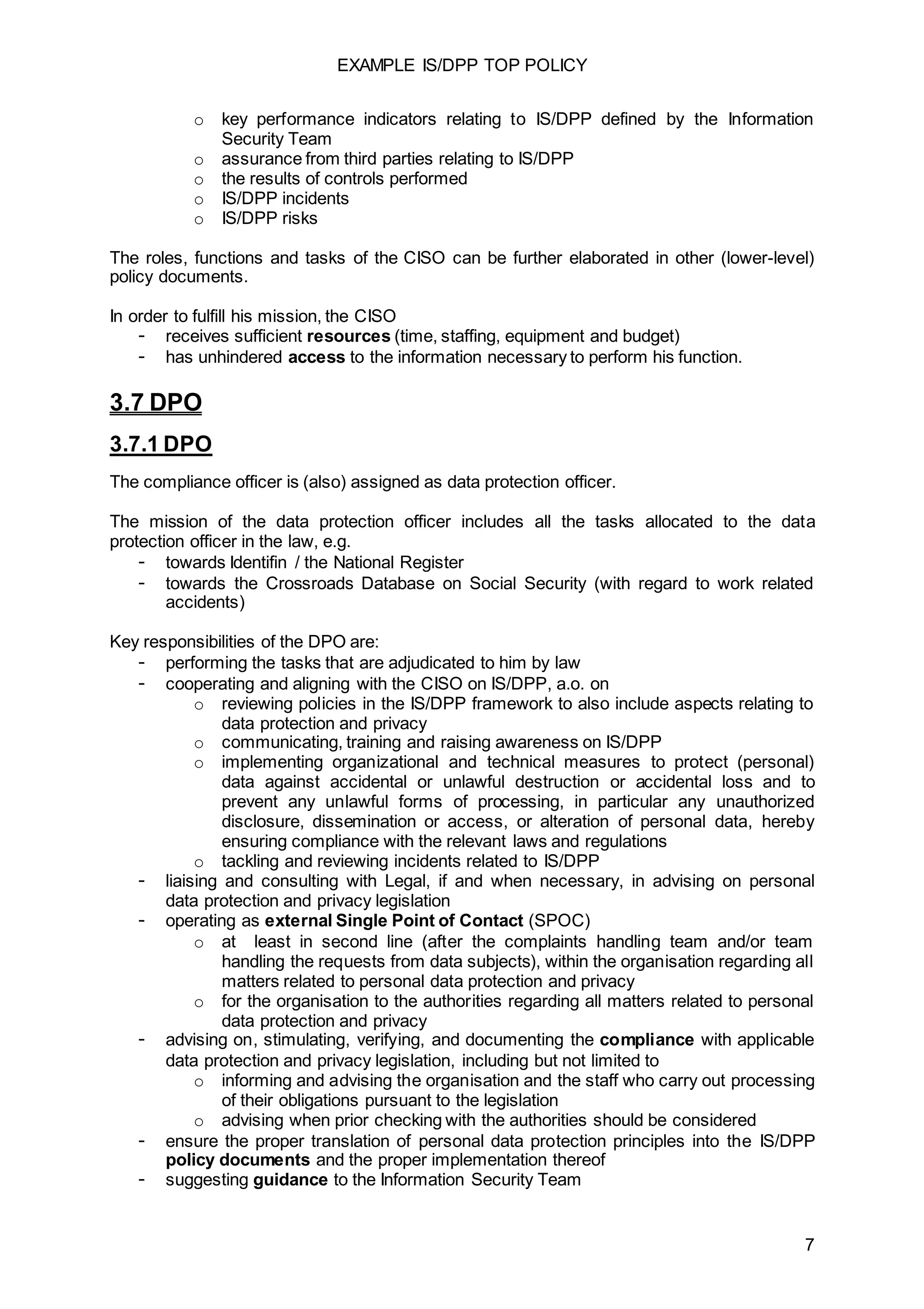 EXAMPLE IS/DPP TOP POLICY
7
o key performance indicators relating to IS/DPP defined by the Information
Security Team
o assurance from third parties relating to IS/DPP
o the results of controls performed
o IS/DPP incidents
o IS/DPP risks
The roles, functions and tasks of the CISO can be further elaborated in other (lower-level)
policy documents.
In order to fulfill his mission, the CISO
- receives sufficient resources (time, staffing, equipment and budget)
- has unhindered access to the information necessary to perform his function.
3.7 DPO
3.7.1 DPO
The compliance officer is (also) assigned as data protection officer.
The mission of the data protection officer includes all the tasks allocated to the data
protection officer in the law, e.g.
- towards Identifin / the National Register
- towards the Crossroads Database on Social Security (with regard to work related
accidents)
Key responsibilities of the DPO are:
- performing the tasks that are adjudicated to him by law
- cooperating and aligning with the CISO on IS/DPP, a.o. on
o reviewing policies in the IS/DPP framework to also include aspects relating to
data protection and privacy
o communicating, training and raising awareness on IS/DPP
o implementing organizational and technical measures to protect (personal)
data against accidental or unlawful destruction or accidental loss and to
prevent any unlawful forms of processing, in particular any unauthorized
disclosure, dissemination or access, or alteration of personal data, hereby
ensuring compliance with the relevant laws and regulations
o tackling and reviewing incidents related to IS/DPP
- liaising and consulting with Legal, if and when necessary, in advising on personal
data protection and privacy legislation
- operating as external Single Point of Contact (SPOC)
o at least in second line (after the complaints handling team and/or team
handling the requests from data subjects), within the organisation regarding all
matters related to personal data protection and privacy
o for the organisation to the authorities regarding all matters related to personal
data protection and privacy
- advising on, stimulating, verifying, and documenting the compliance with applicable
data protection and privacy legislation, including but not limited to
o informing and advising the organisation and the staff who carry out processing
of their obligations pursuant to the legislation
o advising when prior checking with the authorities should be considered
- ensure the proper translation of personal data protection principles into the IS/DPP
policy documents and the proper implementation thereof
- suggesting guidance to the Information Security Team
 