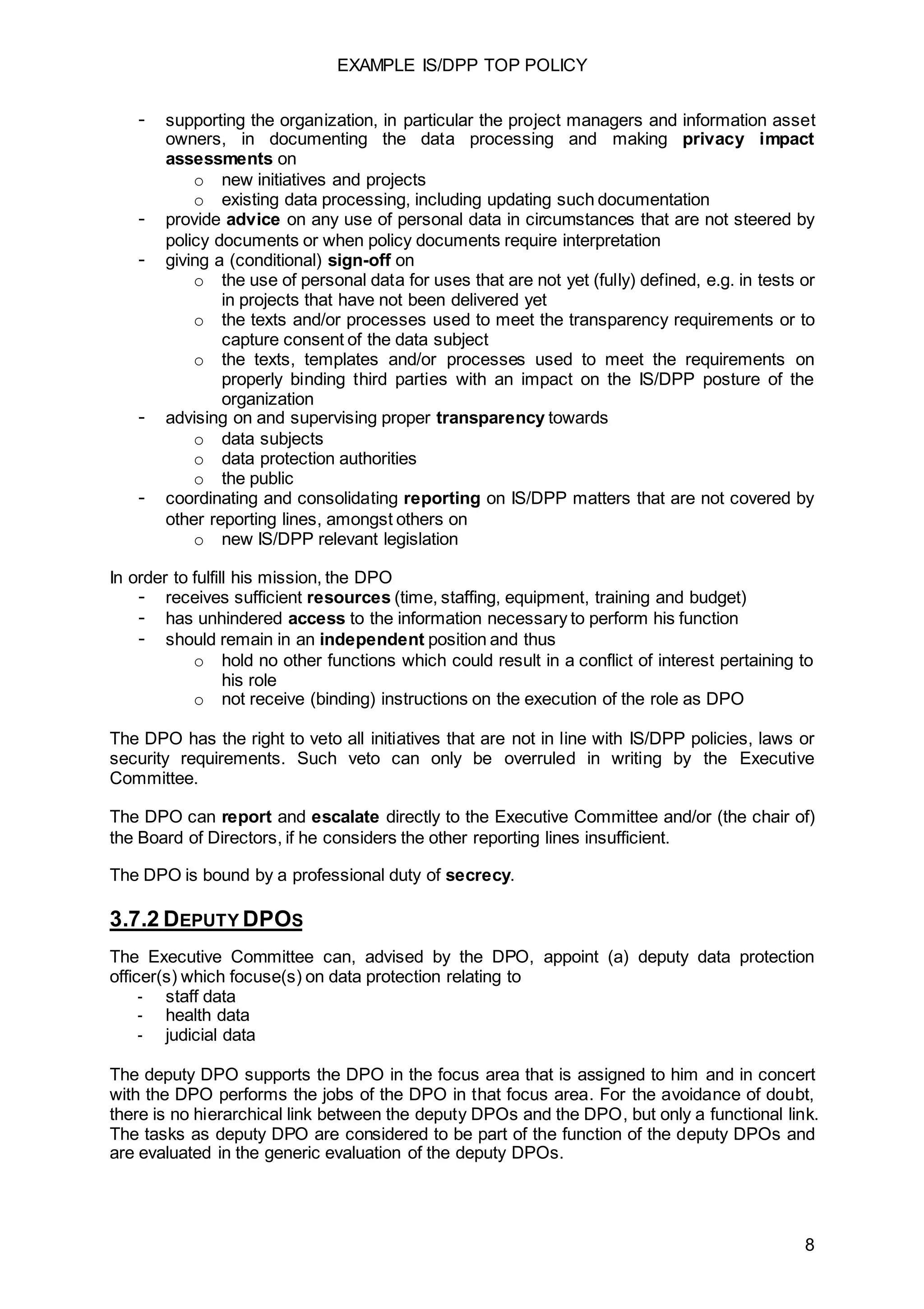 EXAMPLE IS/DPP TOP POLICY
8
- supporting the organization, in particular the project managers and information asset
owners, in documenting the data processing and making privacy impact
assessments on
o new initiatives and projects
o existing data processing, including updating such documentation
- provide advice on any use of personal data in circumstances that are not steered by
policy documents or when policy documents require interpretation
- giving a (conditional) sign-off on
o the use of personal data for uses that are not yet (fully) defined, e.g. in tests or
in projects that have not been delivered yet
o the texts and/or processes used to meet the transparency requirements or to
capture consent of the data subject
o the texts, templates and/or processes used to meet the requirements on
properly binding third parties with an impact on the IS/DPP posture of the
organization
- advising on and supervising proper transparency towards
o data subjects
o data protection authorities
o the public
- coordinating and consolidating reporting on IS/DPP matters that are not covered by
other reporting lines, amongst others on
o new IS/DPP relevant legislation
In order to fulfill his mission, the DPO
- receives sufficient resources (time, staffing, equipment, training and budget)
- has unhindered access to the information necessary to perform his function
- should remain in an independent position and thus
o hold no other functions which could result in a conflict of interest pertaining to
his role
o not receive (binding) instructions on the execution of the role as DPO
The DPO has the right to veto all initiatives that are not in line with IS/DPP policies, laws or
security requirements. Such veto can only be overruled in writing by the Executive
Committee.
The DPO can report and escalate directly to the Executive Committee and/or (the chair of)
the Board of Directors, if he considers the other reporting lines insufficient.
The DPO is bound by a professional duty of secrecy.
3.7.2 DEPUTY DPOS
The Executive Committee can, advised by the DPO, appoint (a) deputy data protection
officer(s) which focuse(s) on data protection relating to
- staff data
- health data
- judicial data
The deputy DPO supports the DPO in the focus area that is assigned to him and in concert
with the DPO performs the jobs of the DPO in that focus area. For the avoidance of doubt,
there is no hierarchical link between the deputy DPOs and the DPO, but only a functional link.
The tasks as deputy DPO are considered to be part of the function of the deputy DPOs and
are evaluated in the generic evaluation of the deputy DPOs.
 