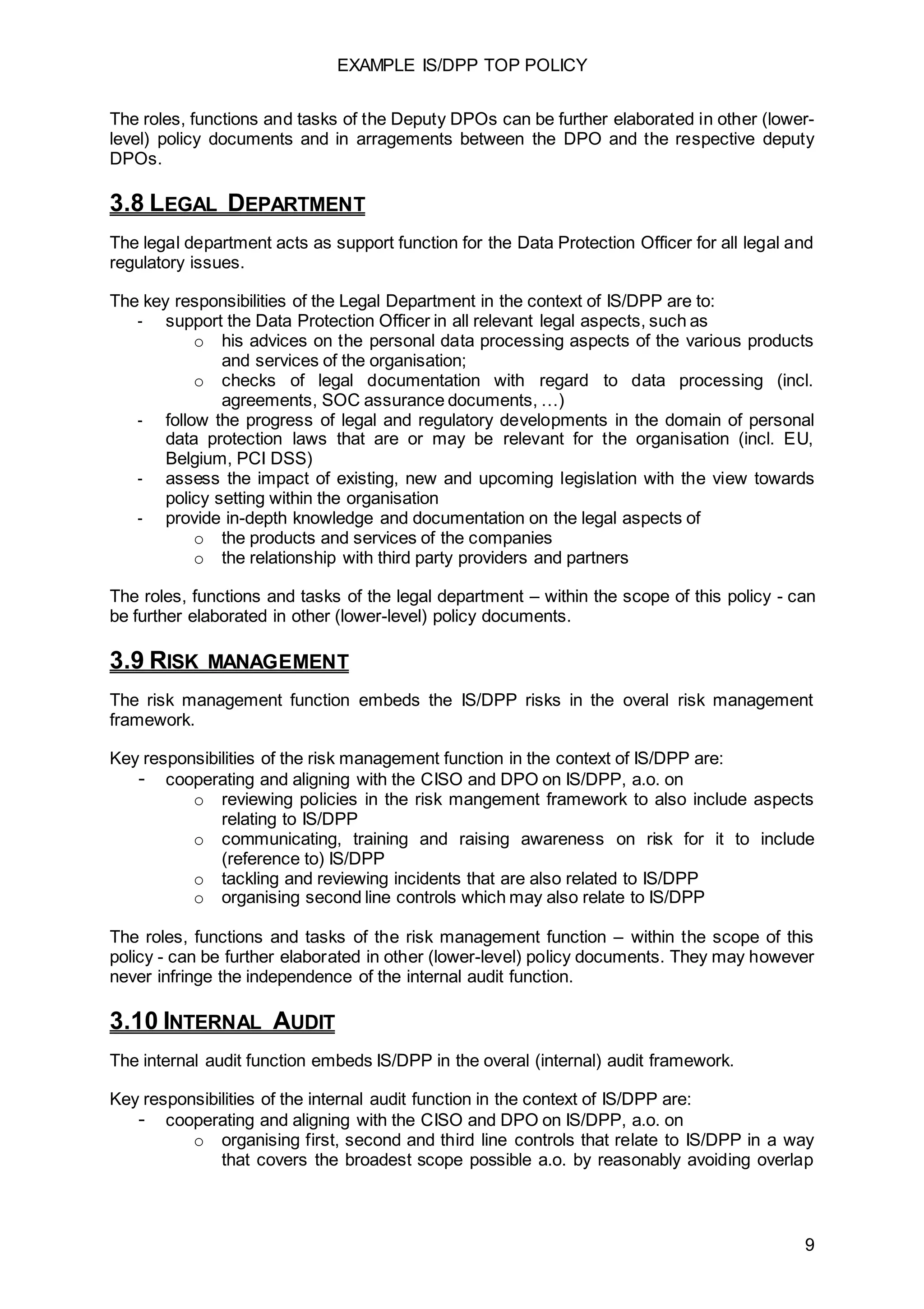 EXAMPLE IS/DPP TOP POLICY
9
The roles, functions and tasks of the Deputy DPOs can be further elaborated in other (lower-
level) policy documents and in arragements between the DPO and the respective deputy
DPOs.
3.8 LEGAL DEPARTMENT
The legal department acts as support function for the Data Protection Officer for all legal and
regulatory issues.
The key responsibilities of the Legal Department in the context of IS/DPP are to:
- support the Data Protection Officer in all relevant legal aspects, such as
o his advices on the personal data processing aspects of the various products
and services of the organisation;
o checks of legal documentation with regard to data processing (incl.
agreements, SOC assurance documents, …)
- follow the progress of legal and regulatory developments in the domain of personal
data protection laws that are or may be relevant for the organisation (incl. EU,
Belgium, PCI DSS)
- assess the impact of existing, new and upcoming legislation with the view towards
policy setting within the organisation
- provide in-depth knowledge and documentation on the legal aspects of
o the products and services of the companies
o the relationship with third party providers and partners
The roles, functions and tasks of the legal department – within the scope of this policy - can
be further elaborated in other (lower-level) policy documents.
3.9 RISK MANAGEMENT
The risk management function embeds the IS/DPP risks in the overal risk management
framework.
Key responsibilities of the risk management function in the context of IS/DPP are:
- cooperating and aligning with the CISO and DPO on IS/DPP, a.o. on
o reviewing policies in the risk mangement framework to also include aspects
relating to IS/DPP
o communicating, training and raising awareness on risk for it to include
(reference to) IS/DPP
o tackling and reviewing incidents that are also related to IS/DPP
o organising second line controls which may also relate to IS/DPP
The roles, functions and tasks of the risk management function – within the scope of this
policy - can be further elaborated in other (lower-level) policy documents. They may however
never infringe the independence of the internal audit function.
3.10 INTERNAL AUDIT
The internal audit function embeds IS/DPP in the overal (internal) audit framework.
Key responsibilities of the internal audit function in the context of IS/DPP are:
- cooperating and aligning with the CISO and DPO on IS/DPP, a.o. on
o organising first, second and third line controls that relate to IS/DPP in a way
that covers the broadest scope possible a.o. by reasonably avoiding overlap
 