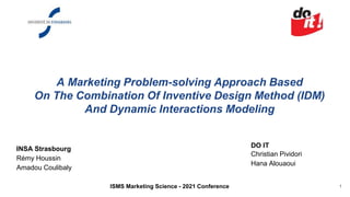 A Marketing Problem-solving Approach Based
On The Combination Of Inventive Design Method (IDM)
And Dynamic Interactions Modeling
INSA Strasbourg
Rémy Houssin
Amadou Coulibaly
DO IT
Christian Pividori
Hana Alouaoui
1
ISMS Marketing Science - 2021 Conference
 