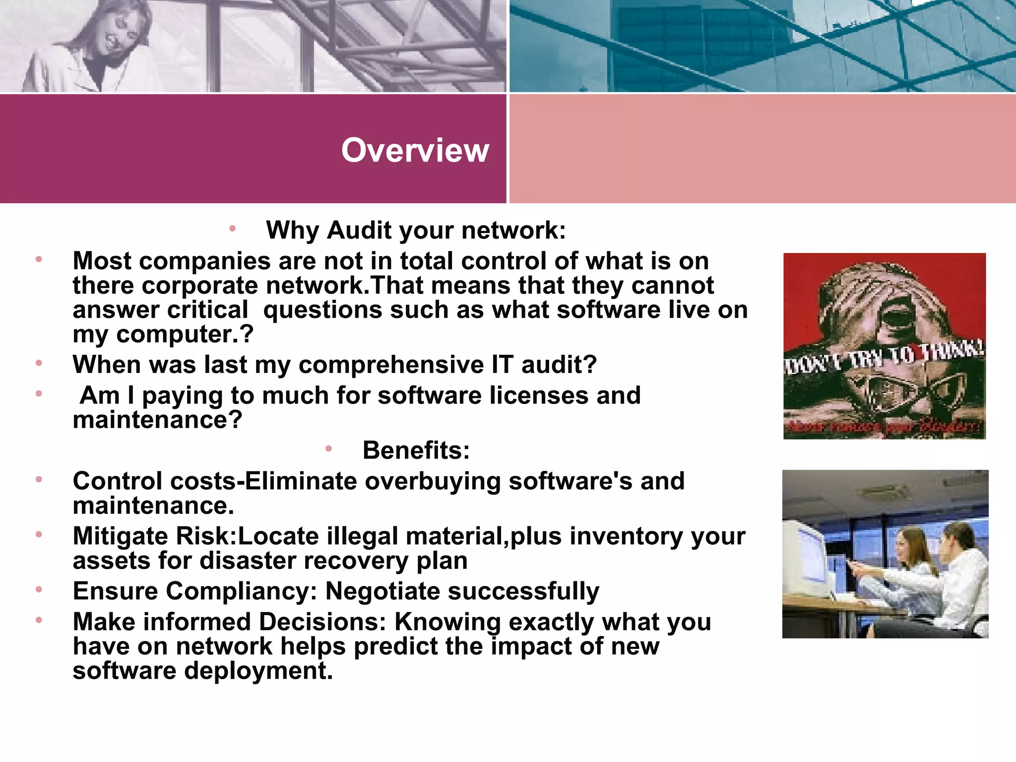 Overview Why Audit your network: Most companies are not in total control of what is on there corporate network.That means that they cannot answer critical  questions such as what software live on my computer.? When was last my comprehensive IT audit? Am I paying to much for software licenses and maintenance? Benefits: Control costs-Eliminate overbuying software's and maintenance. Mitigate Risk:Locate illegal material,plus inventory your assets for disaster recovery plan Ensure Compliancy: Negotiate successfully Make informed Decisions: Knowing exactly what you have on network helps predict the impact of new software deployment. 