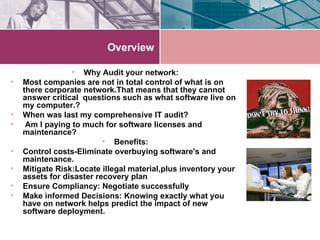 Overview Why Audit your network: Most companies are not in total control of what is on there corporate network.That means that they cannot answer critical  questions such as what software live on my computer.? When was last my comprehensive IT audit? Am I paying to much for software licenses and maintenance? Benefits: Control costs-Eliminate overbuying software's and maintenance. Mitigate Risk:Locate illegal material,plus inventory your assets for disaster recovery plan Ensure Compliancy: Negotiate successfully Make informed Decisions: Knowing exactly what you have on network helps predict the impact of new software deployment. 