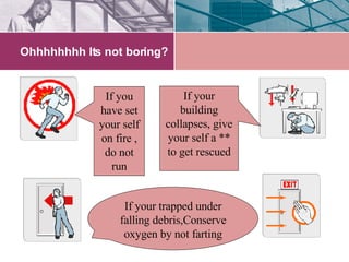Ohhhhhhhh Its not boring? If you have set your self on fire , do not run If your building collapses, give your self a ** to get rescued If your trapped under falling debris,Conserve oxygen by not farting 
