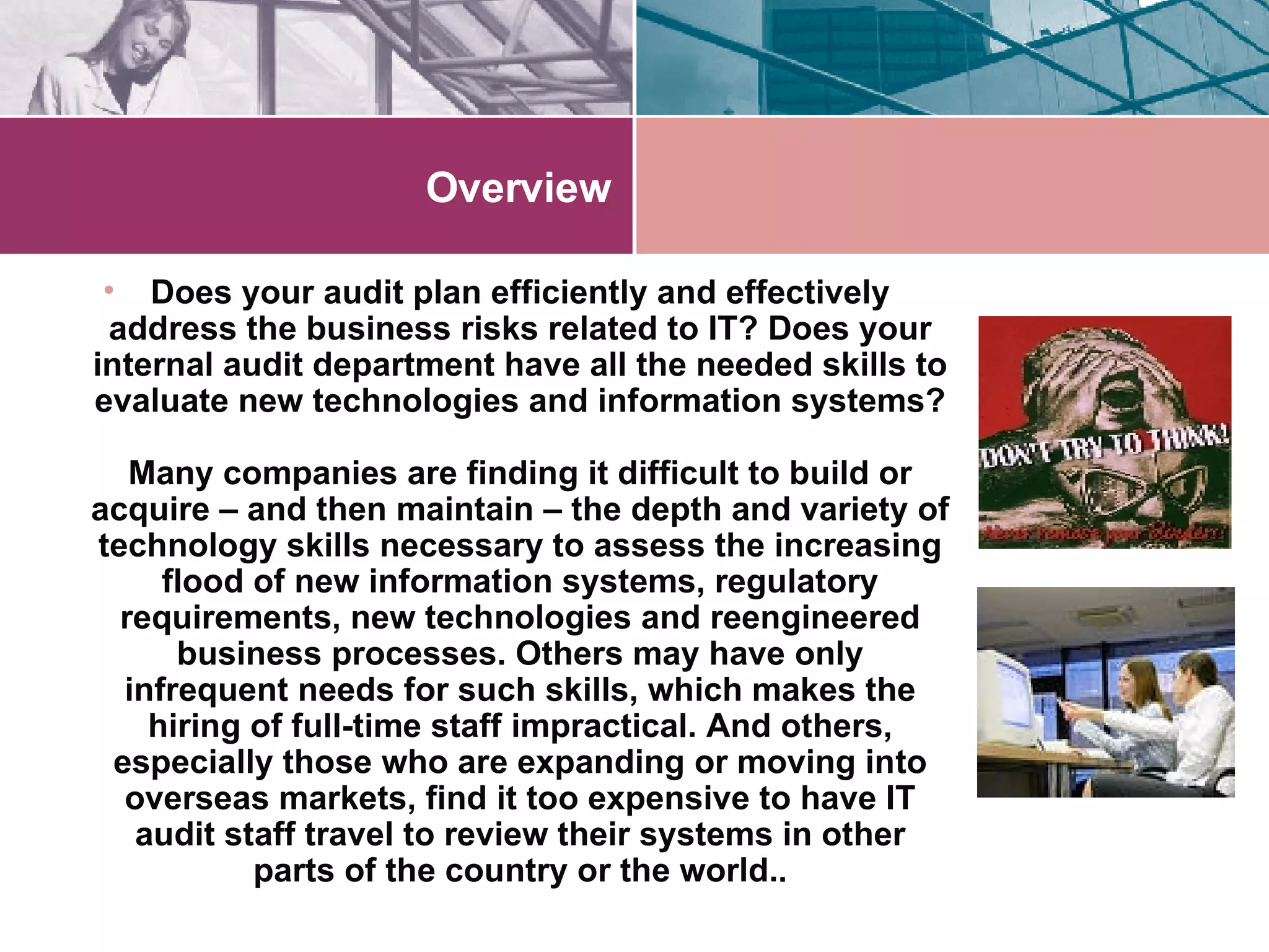 Overview Does your audit plan efficiently and effectively address the business risks related to IT? Does your internal audit department have all the needed skills to evaluate new technologies and information systems? Many companies are finding it difficult to build or acquire – and then maintain – the depth and variety of technology skills necessary to assess the increasing flood of new information systems, regulatory requirements, new technologies and reengineered business processes. Others may have only infrequent needs for such skills, which makes the hiring of full-time staff impractical. And others, especially those who are expanding or moving into overseas markets, find it too expensive to have IT audit staff travel to review their systems in other parts of the country or the world. . 