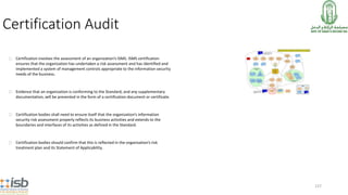 137
Certification Audit
Certification involves the assessment of an organization’s ISMS. ISMS certification
ensures that the organization has undertaken a risk assessment and has identified and
implemented a system of management controls appropriate to the information security
needs of the business.
Evidence that an organization is conforming to the Standard, and any supplementary
documentation, will be presented in the form of a certification document or certificate.
Certification bodies shall need to ensure itself that the organization’s information
security risk assessment properly reflects its business activities and extends to the
boundaries and interfaces of its activities as defined in the Standard.
Certification bodies should confirm that this is reflected in the organization’s risk
treatment plan and its Statement of Applicability.
 