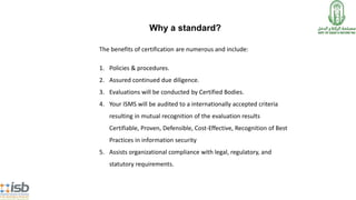 The benefits of certification are numerous and include:
1. Policies & procedures.
2. Assured continued due diligence.
3. Evaluations will be conducted by Certified Bodies.
4. Your ISMS will be audited to a internationally accepted criteria
resulting in mutual recognition of the evaluation results
Certifiable, Proven, Defensible, Cost-Effective, Recognition of Best
Practices in information security
5. Assists organizational compliance with legal, regulatory, and
statutory requirements.
Why a standard?
 