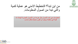 ‫ك‬ ‫عملية‬ ‫هو‬ ‫االمني‬ ‫التخطيط‬ ‫تبدأ؟‬ ‫اين‬ ‫من‬‫مية‬
‫المعلومات‬ ‫اصول‬ ‫من‬ ‫تبدا‬ ‫والتي‬.
‫هي‬ ‫المعلومات‬‫األصول‬ ‫أحد‬‫مثل‬‫من‬ ‫غيرها‬‫التجارية‬ ‫األصول‬،‫الهامة‬‫له‬
‫قيمة‬‫أن‬ ‫ويجب‬ ‫منظمة‬ ‫إلى‬‫محمية‬ ‫تكون‬‫بشكل‬‫مناسب‬
5/14/2014
 