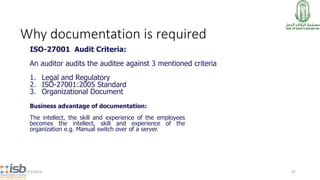 Why documentation is required
ISO-27001 Audit Criteria:
An auditor audits the auditee against 3 mentioned criteria
1. Legal and Regulatory
2. ISO-27001:2005 Standard
3. Organizational Document
7/15/2014 47
Business advantage of documentation:
The intellect, the skill and experience of the employees
becomes the intellect, skill and experience of the
organization e.g. Manual switch over of a server.
 