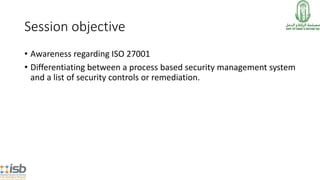 Session objective
• Awareness regarding ISO 27001
• Differentiating between a process based security management system
and a list of security controls or remediation.
 