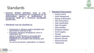 Standards
• General: Written definition, limit, or rule,
approved and monitored for compliance by an
authoritative agency or professional or
recognized body as a minimum acceptable
benchmark.
• Standards may be classified as
• Government or statutory agency standards and
specifications enforced by law,
• Proprietary standards developed by a firm or
organization and
placed in public domain to encourage their
widespread use, and Voluntary standards
established by consultation and consensus and
available
for use by any person, organization, or industry.
7/15/2014 57
• Standard Document:
– Access Control
– Asset Management
– Backup & Restoration
– Data Transmission
– Data Classification
– Data Encryption
– Data Handling
– Employee Conduct
– Event Logging
– Firewall
– Network Application
– Network Security
– Physical Security
– Teleworking
 
