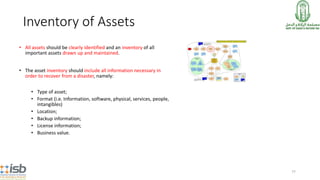 77
Inventory of Assets
• All assets should be clearly identified and an inventory of all
important assets drawn up and maintained.
• The asset inventory should include all information necessary in
order to recover from a disaster, namely:
• Type of asset;
• Format (i.e. Information, software, physical, services, people,
intangibles)
• Location;
• Backup information;
• License information;
• Business value.
 